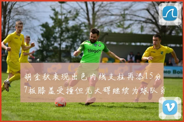 胡金秋表现出色内线支柱再添15分7板膝盖受撞但无大碍继续为球队贡献力量