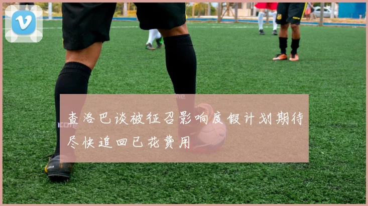 查洛巴谈被征召影响度假计划期待尽快追回已花费用