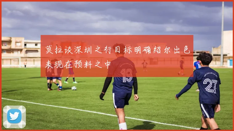 莫拉谈深圳之行目标明确绍尔出色表现在预料之中