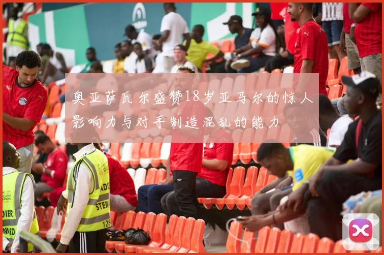 奥亚萨瓦尔盛赞18岁亚马尔的惊人影响力与对手制造混乱的能力
