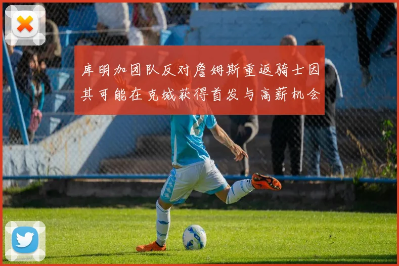 库明加团队反对詹姆斯重返骑士因其可能在克城获得首发与高薪机会