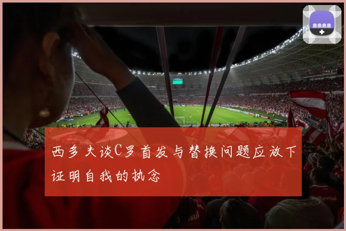 西多夫谈C罗首发与替换问题应放下证明自我的执念