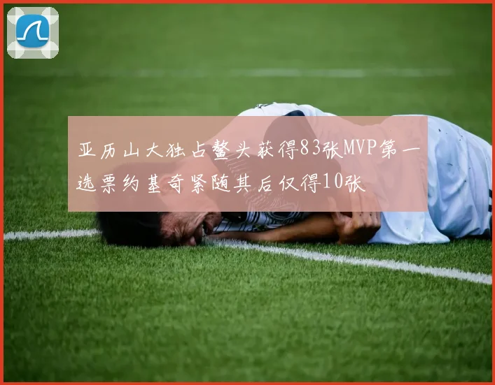 亚历山大独占鳌头获得83张MVP第一选票约基奇紧随其后仅得10张
