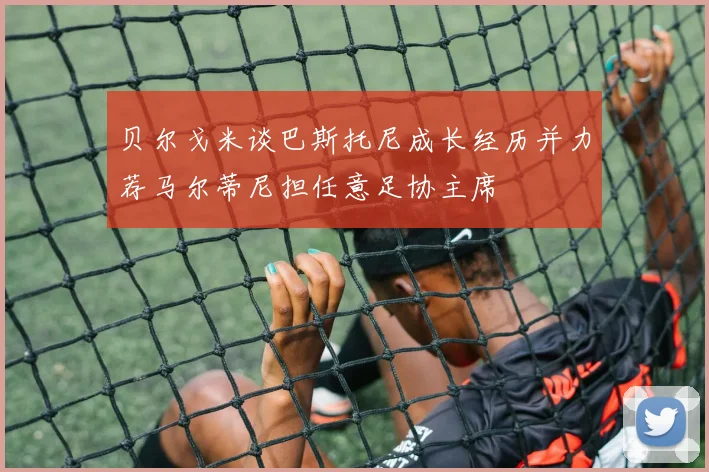 贝尔戈米谈巴斯托尼成长经历并力荐马尔蒂尼担任意足协主席