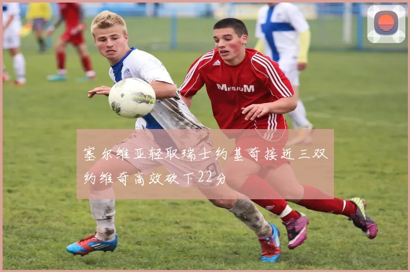 塞尔维亚轻取瑞士约基奇接近三双约维奇高效砍下22分