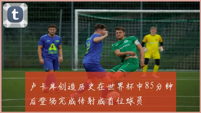 卢卡库创造历史在世界杯中85分钟后登场完成传射成首位球员