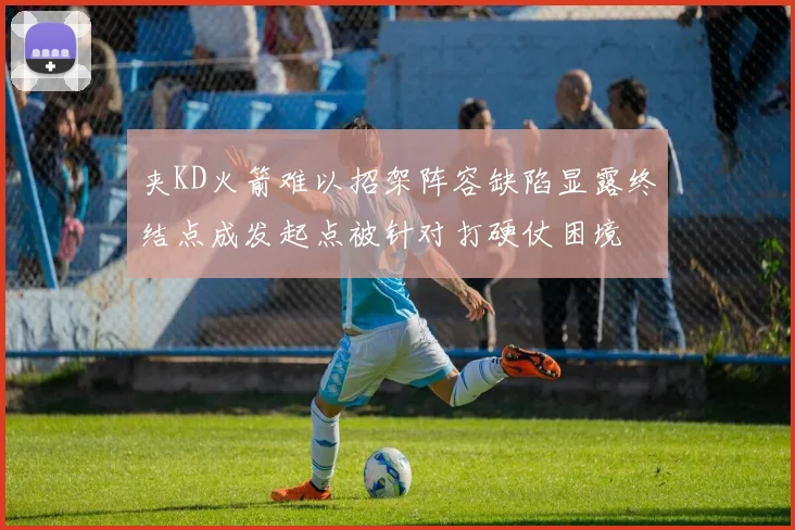 夹KD火箭难以招架阵容缺陷显露终结点成发起点被针对打硬仗困境