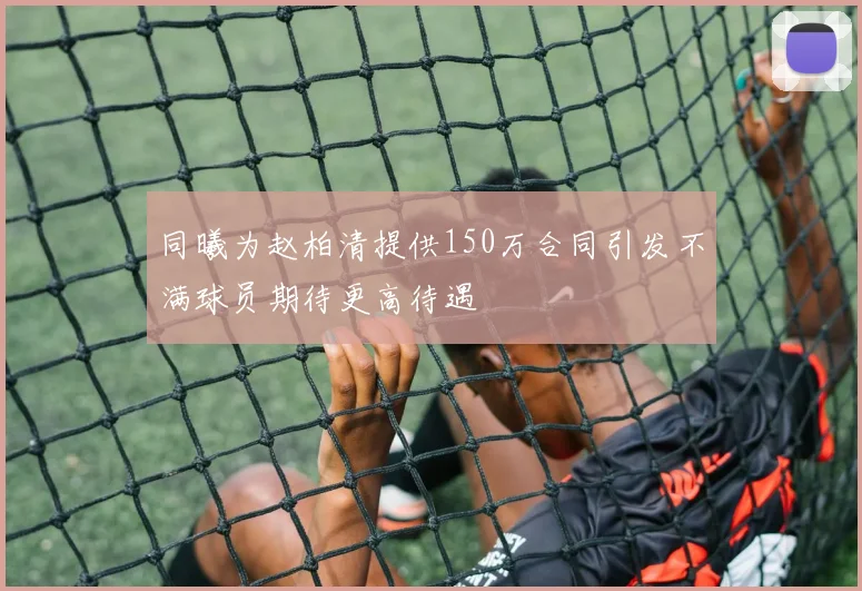 同曦为赵柏清提供150万合同引发不满球员期待更高待遇
