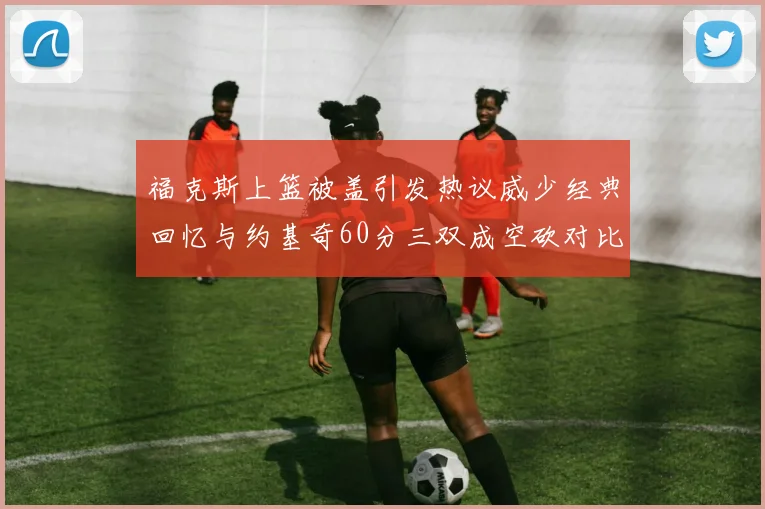 福克斯上篮被盖引发热议威少经典回忆与约基奇60分三双成空砍对比