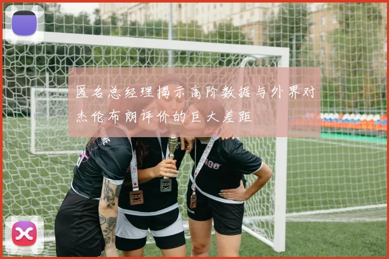 匿名总经理揭示高阶数据与外界对杰伦布朗评价的巨大差距