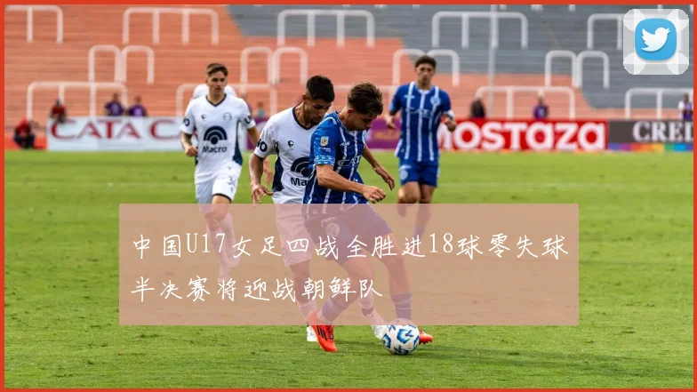 中国U17女足四战全胜进18球零失球半决赛将迎战朝鲜队