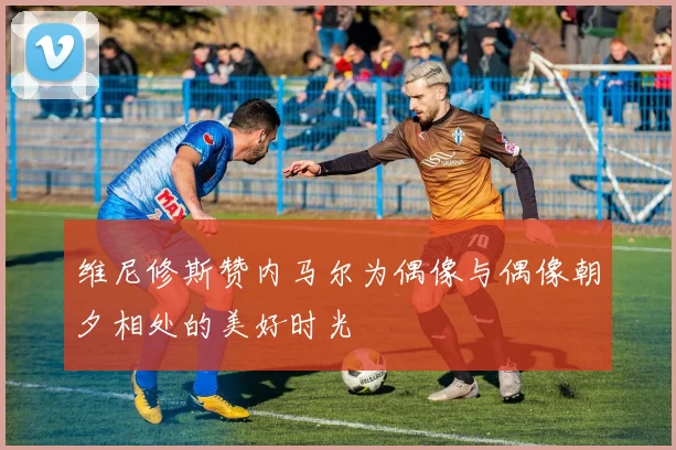 维尼修斯赞内马尔为偶像与偶像朝夕相处的美好时光