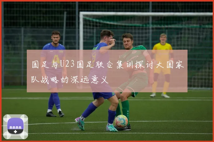 国足与U23国足联合集训探讨大国家队战略的深远意义