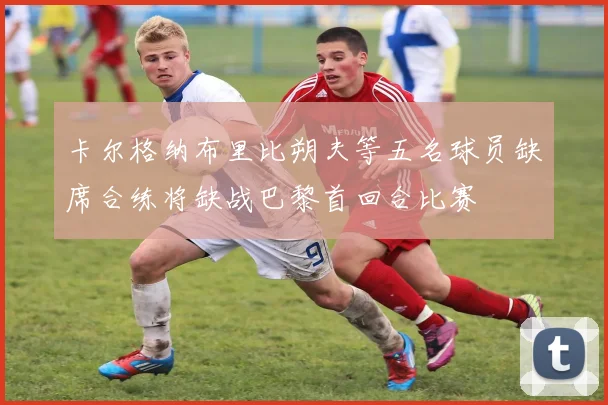 卡尔格纳布里比朔夫等五名球员缺席合练将缺战巴黎首回合比赛