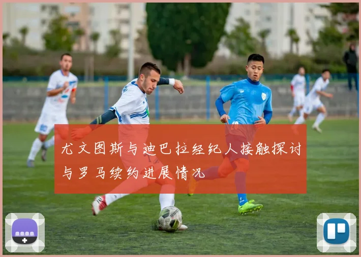 尤文图斯与迪巴拉经纪人接触探讨与罗马续约进展情况