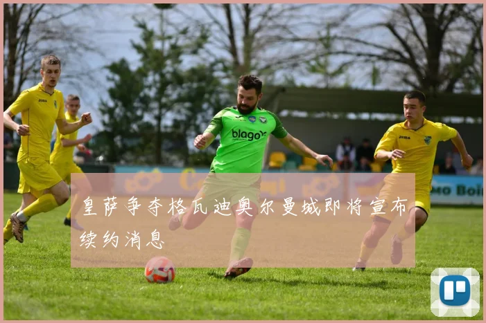 皇萨争夺格瓦迪奥尔曼城即将宣布续约消息